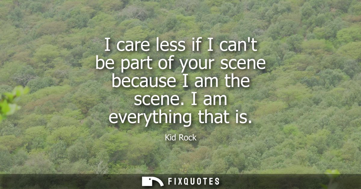 I care less if I cant be part of your scene because I am the scene. I am everything that is