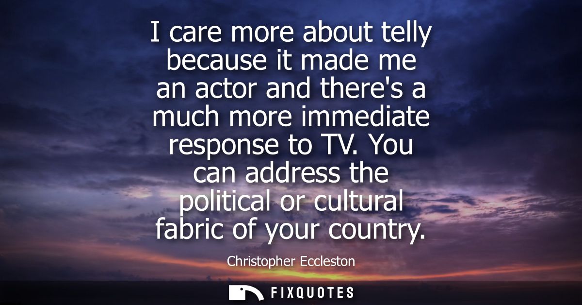 I care more about telly because it made me an actor and theres a much more immediate response to TV. You can address the