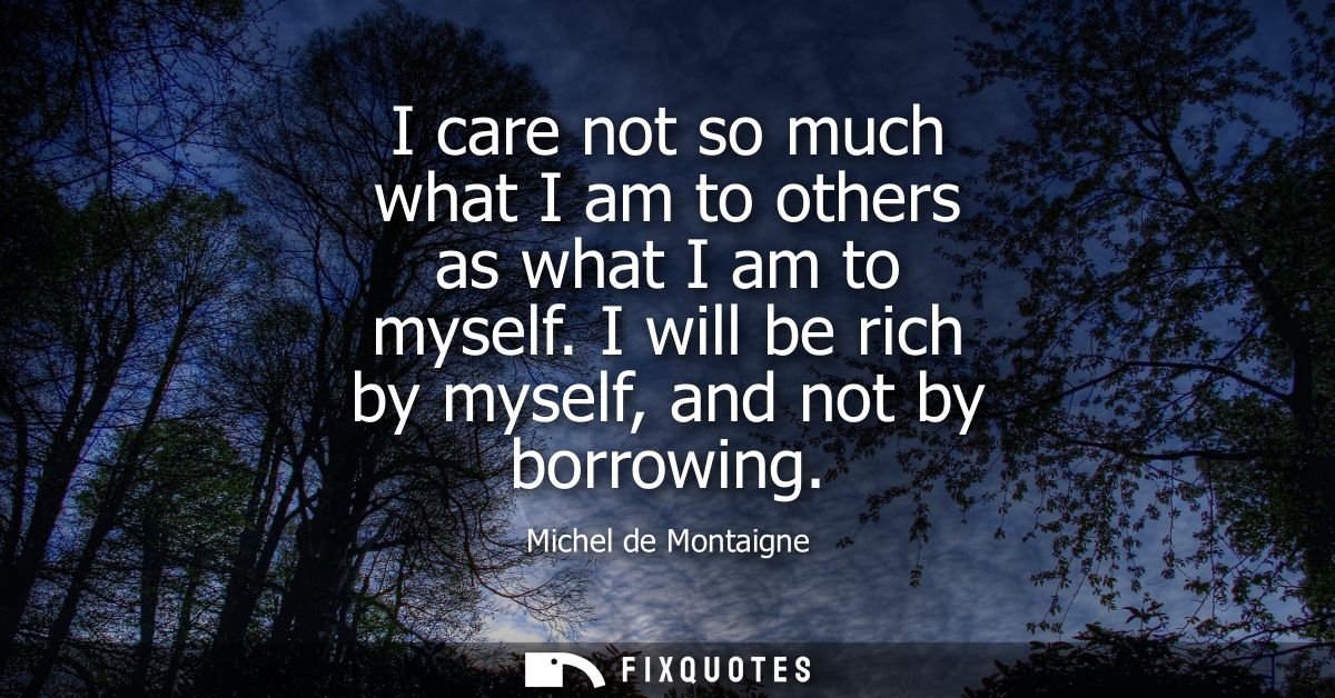 I care not so much what I am to others as what I am to myself. I will be rich by myself, and not by borrowing