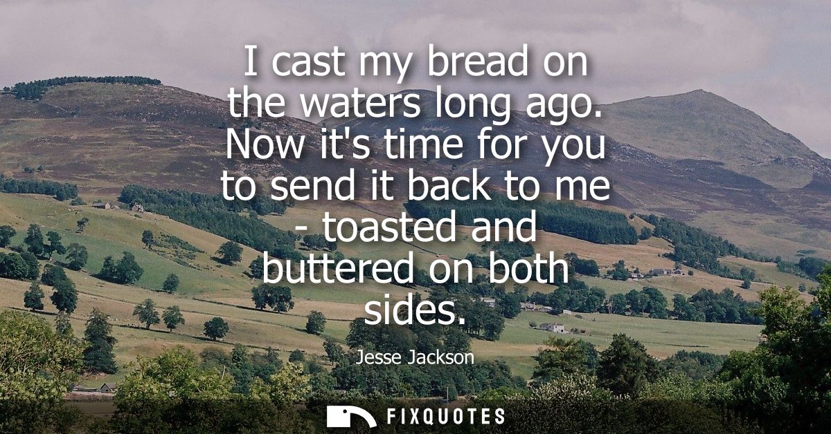 I cast my bread on the waters long ago. Now its time for you to send it back to me - toasted and buttered on both sides