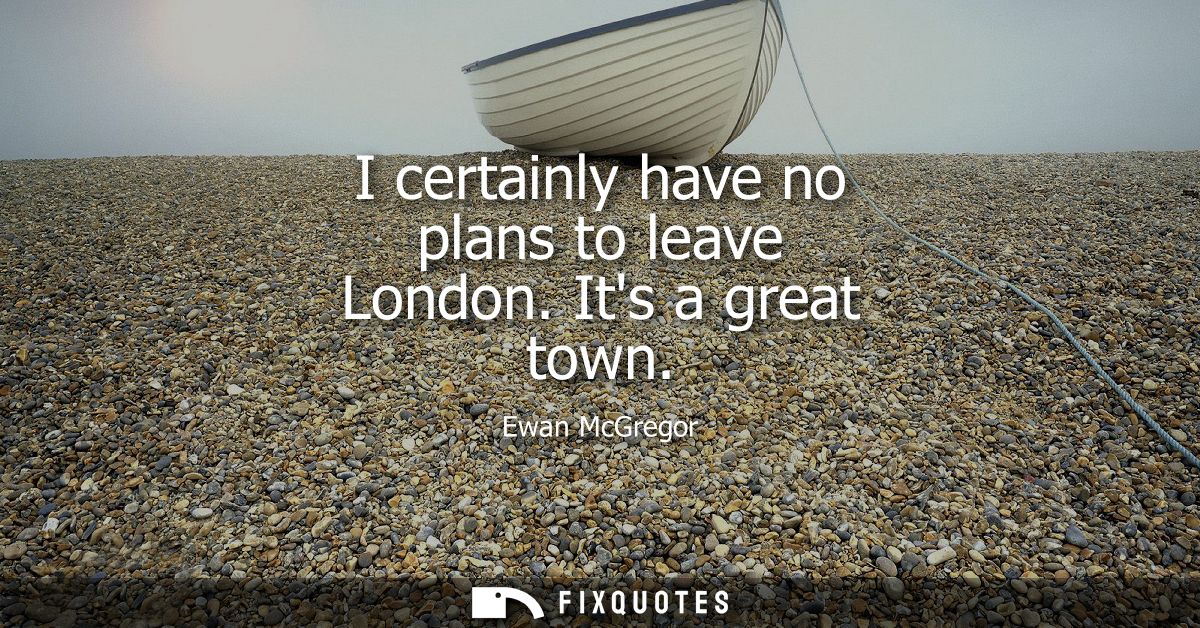 I certainly have no plans to leave London. Its a great town