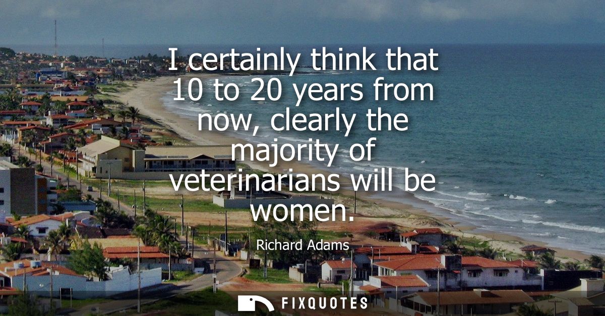 I certainly think that 10 to 20 years from now, clearly the majority of veterinarians will be women