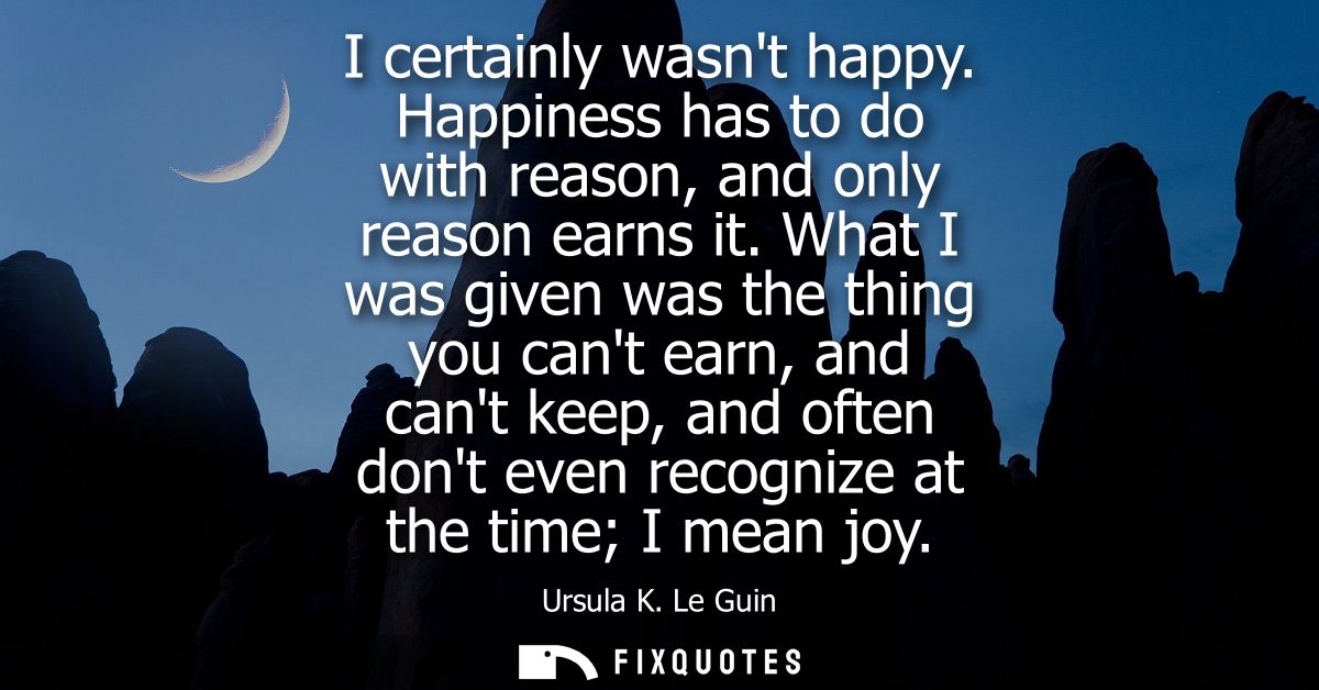 I certainly wasnt happy. Happiness has to do with reason, and only reason earns it. What I was given was the thing you c