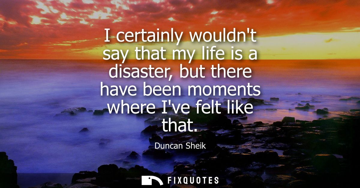 I certainly wouldnt say that my life is a disaster, but there have been moments where Ive felt like that
