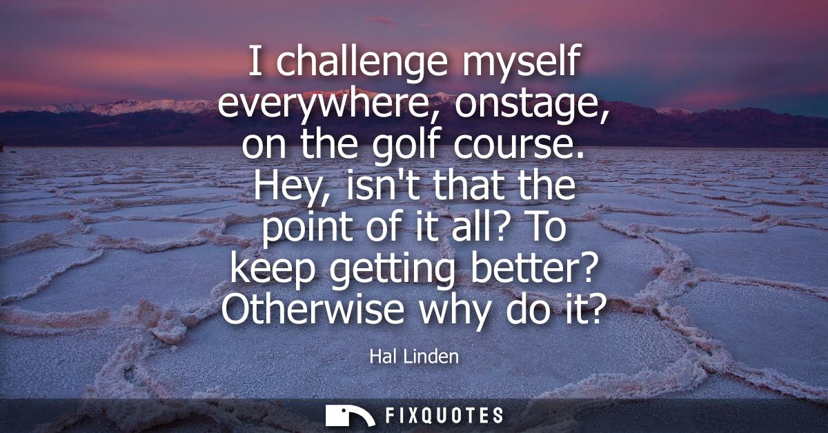 I challenge myself everywhere, onstage, on the golf course. Hey, isnt that the point of it all? To keep getting better? 