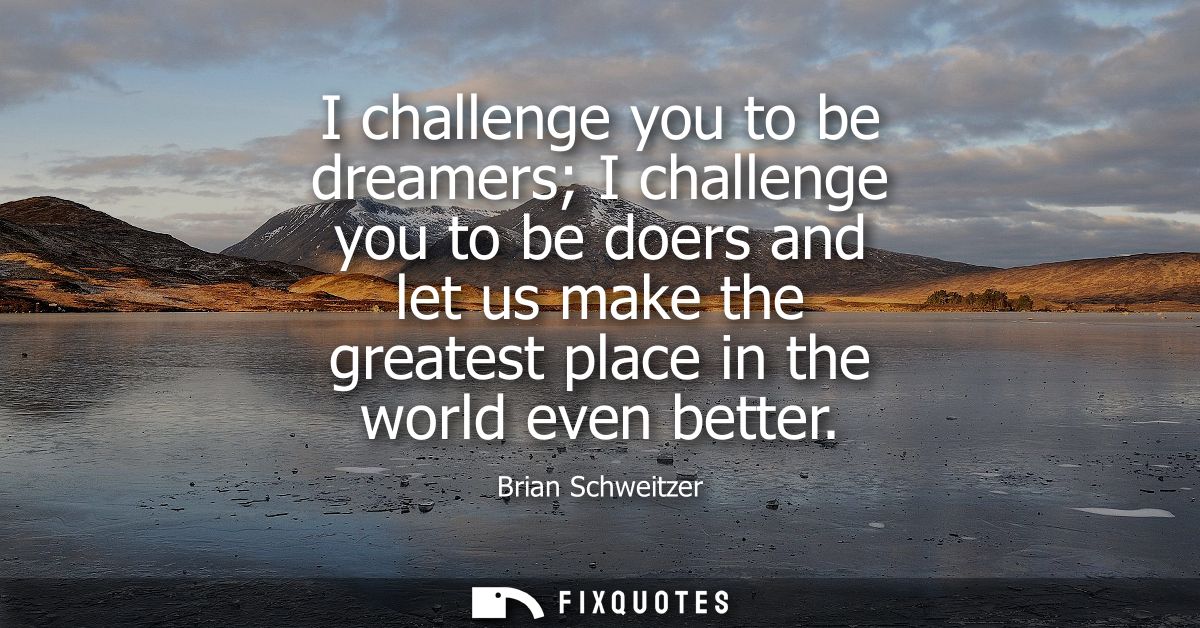 I challenge you to be dreamers I challenge you to be doers and let us make the greatest place in the world even better