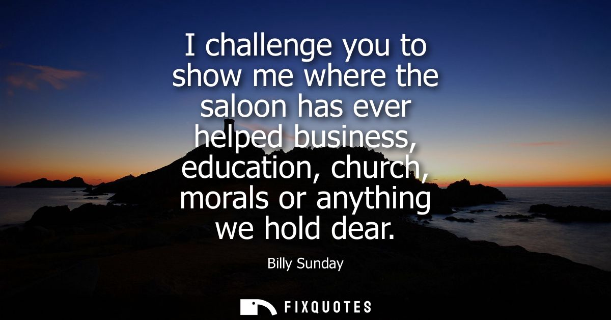I challenge you to show me where the saloon has ever helped business, education, church, morals or anything we hold dear
