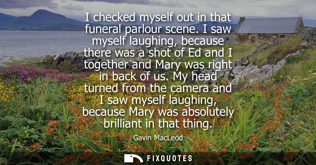 I checked myself out in that funeral parlour scene. I saw myself laughing, because there was a shot of Ed and I together