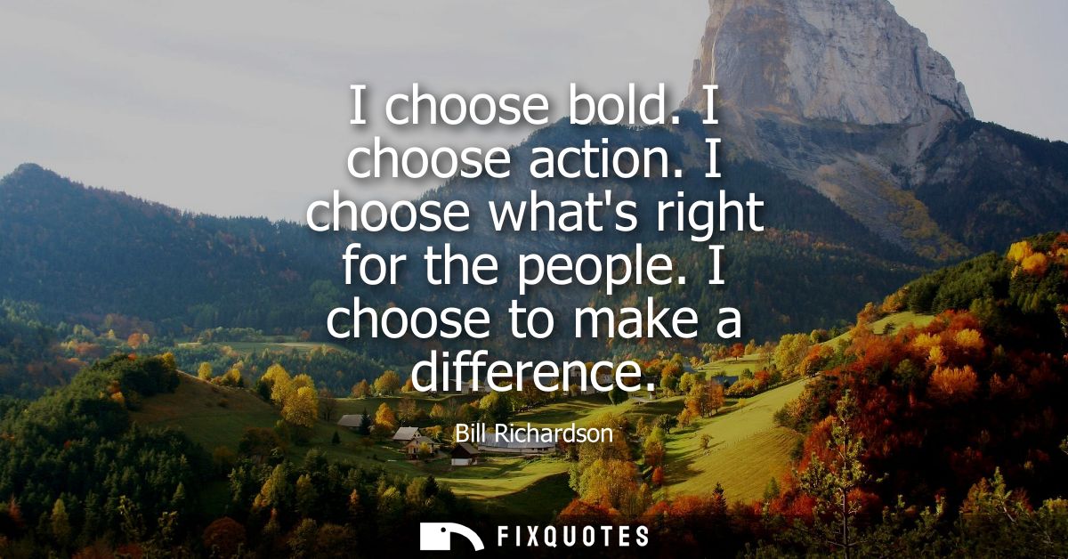 I choose bold. I choose action. I choose whats right for the people. I choose to make a difference