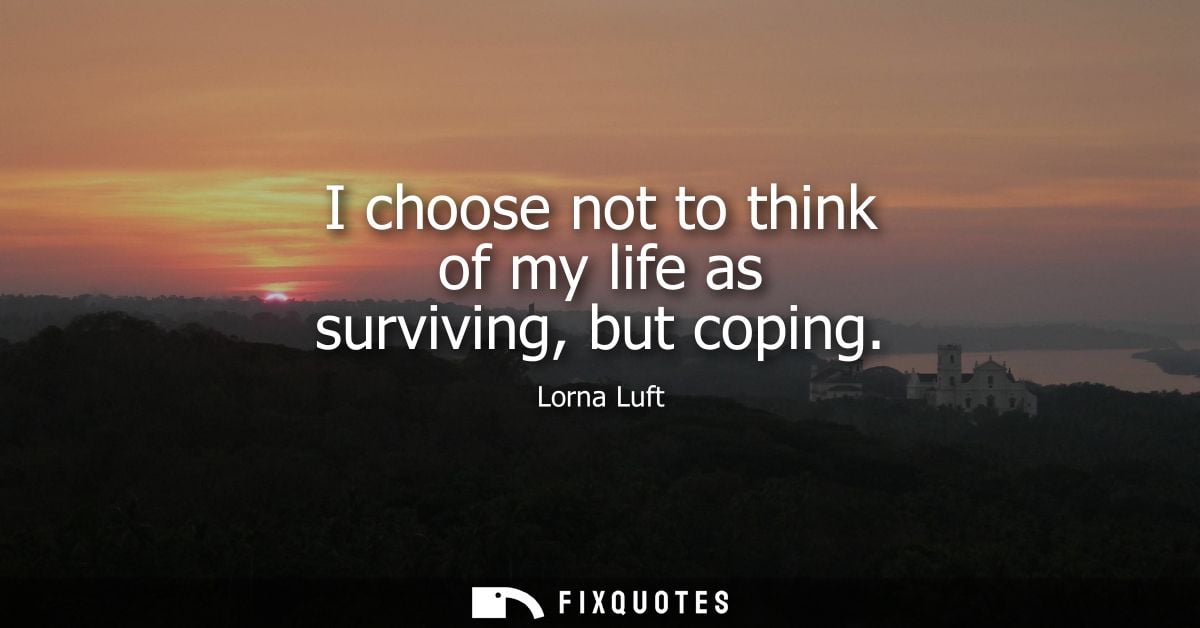 I choose not to think of my life as surviving, but coping