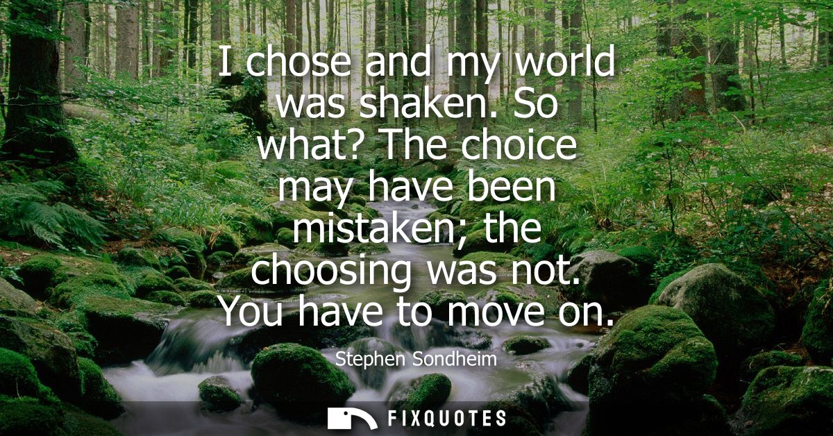 I chose and my world was shaken. So what? The choice may have been mistaken the choosing was not. You have to move on