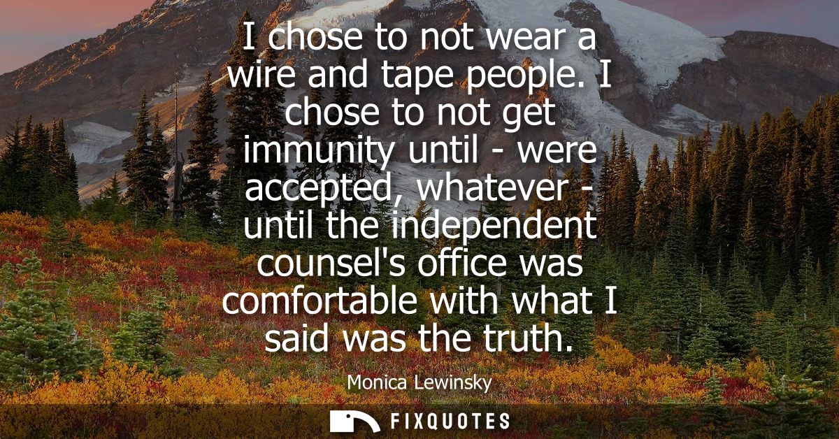 I chose to not wear a wire and tape people. I chose to not get immunity until - were accepted, whatever - until the inde