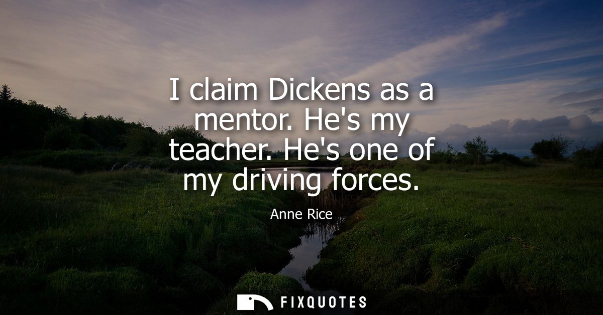 I claim Dickens as a mentor. Hes my teacher. Hes one of my driving forces