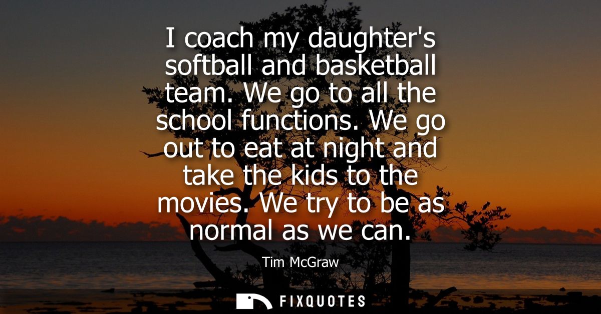I coach my daughters softball and basketball team. We go to all the school functions. We go out to eat at night and take