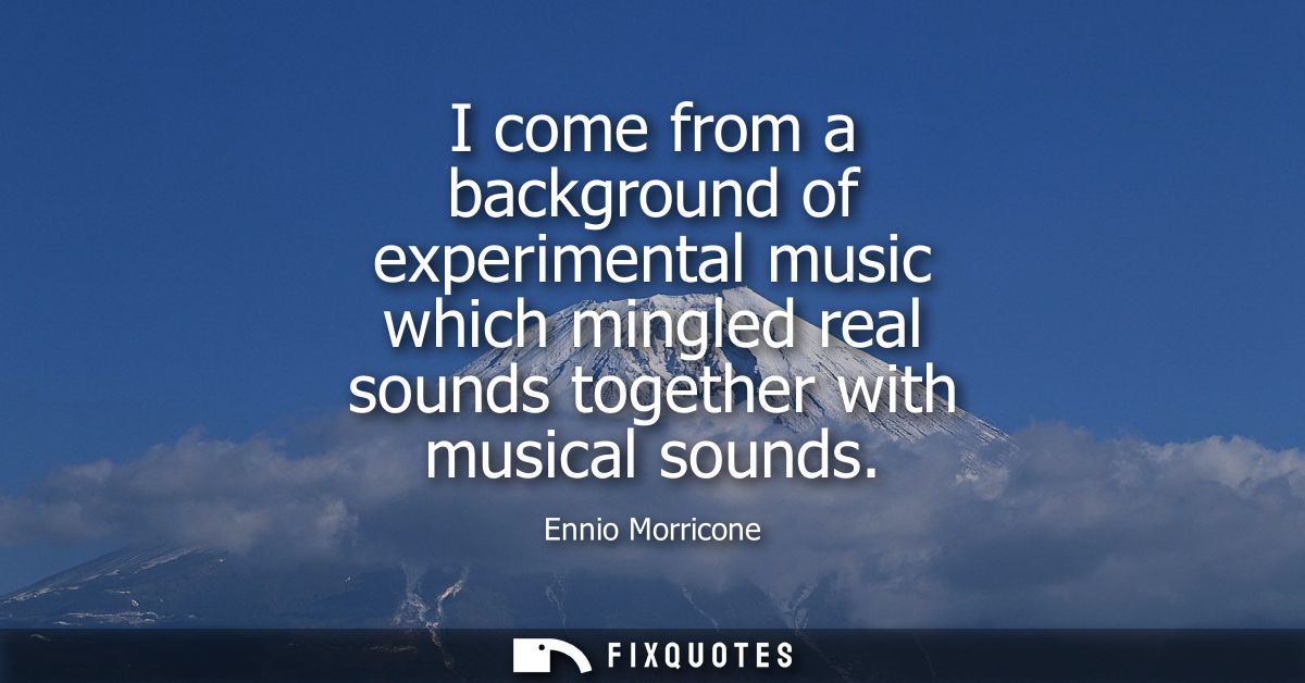 I come from a background of experimental music which mingled real sounds together with musical sounds