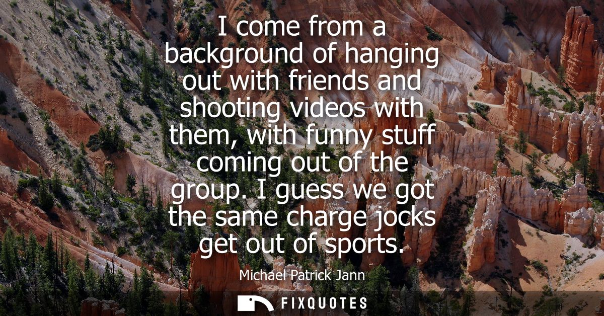 I come from a background of hanging out with friends and shooting videos with them, with funny stuff coming out of the g