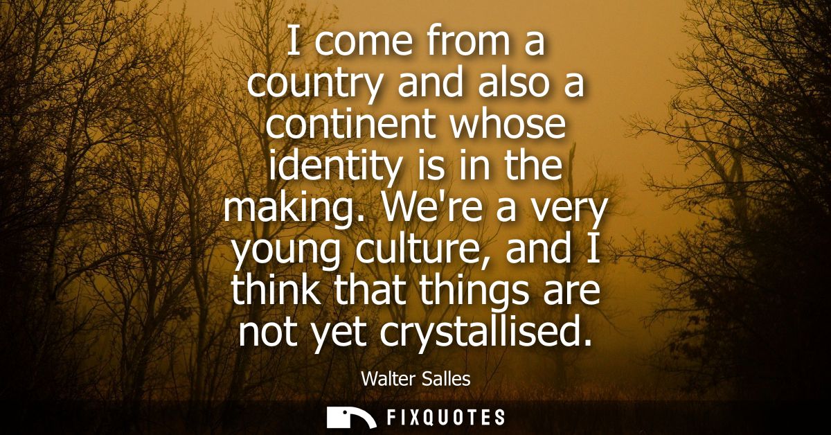 I come from a country and also a continent whose identity is in the making. Were a very young culture, and I think that 