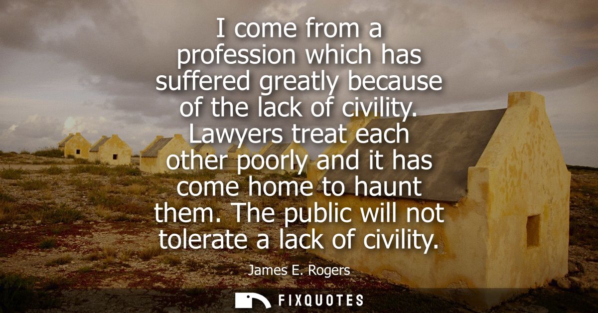 I come from a profession which has suffered greatly because of the lack of civility. Lawyers treat each other poorly and