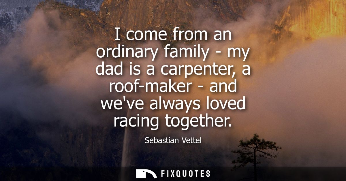 I come from an ordinary family - my dad is a carpenter, a roof-maker - and weve always loved racing together