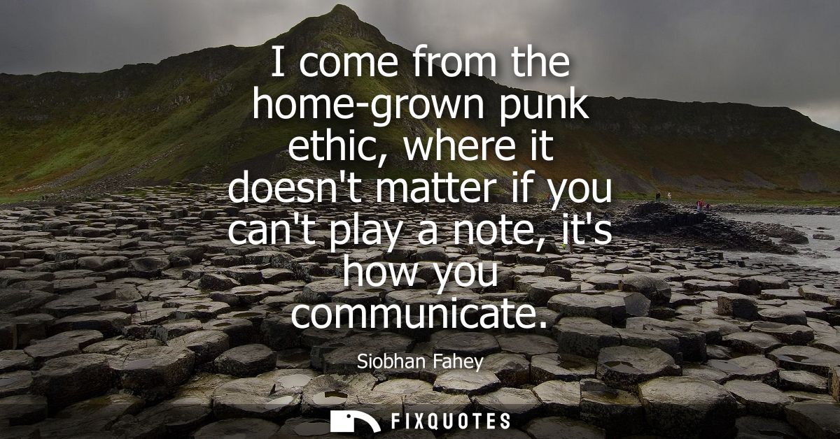 I come from the home-grown punk ethic, where it doesnt matter if you cant play a note, its how you communicate
