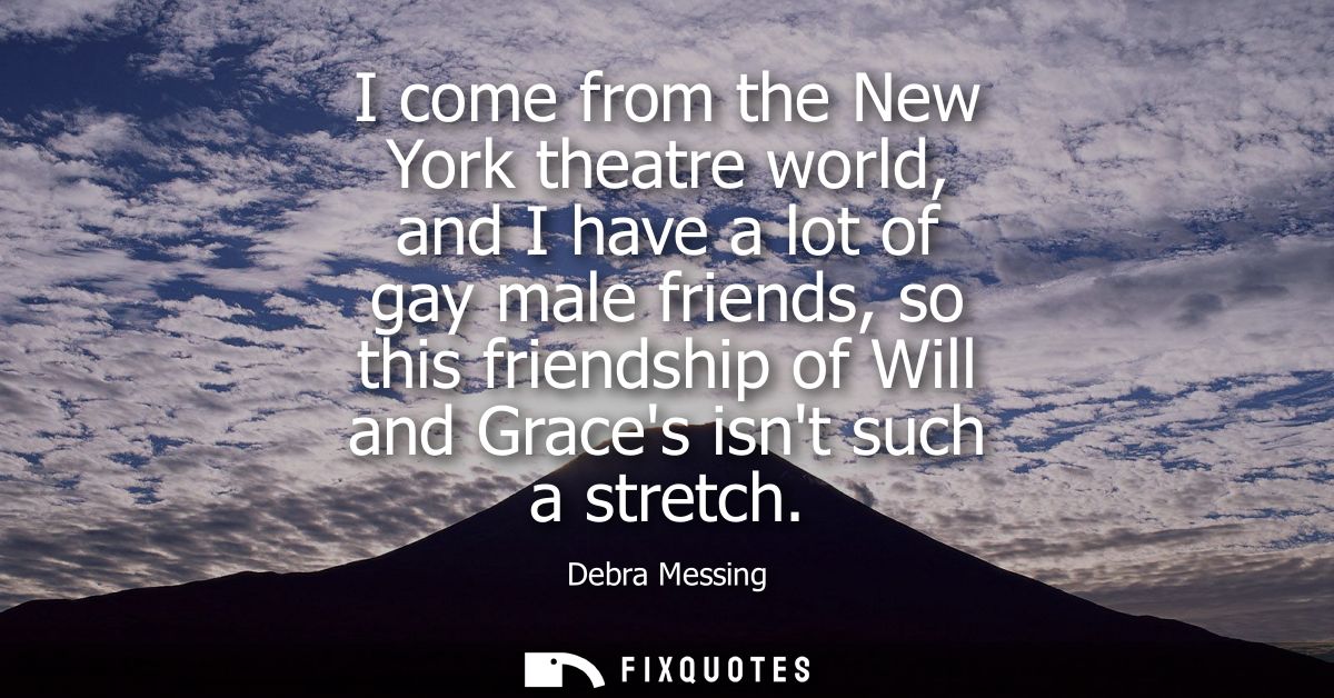 I come from the New York theatre world, and I have a lot of gay male friends, so this friendship of Will and Graces isnt