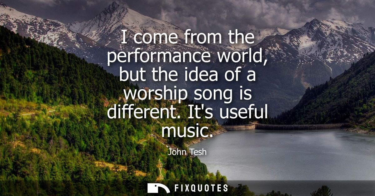 I come from the performance world, but the idea of a worship song is different. Its useful music