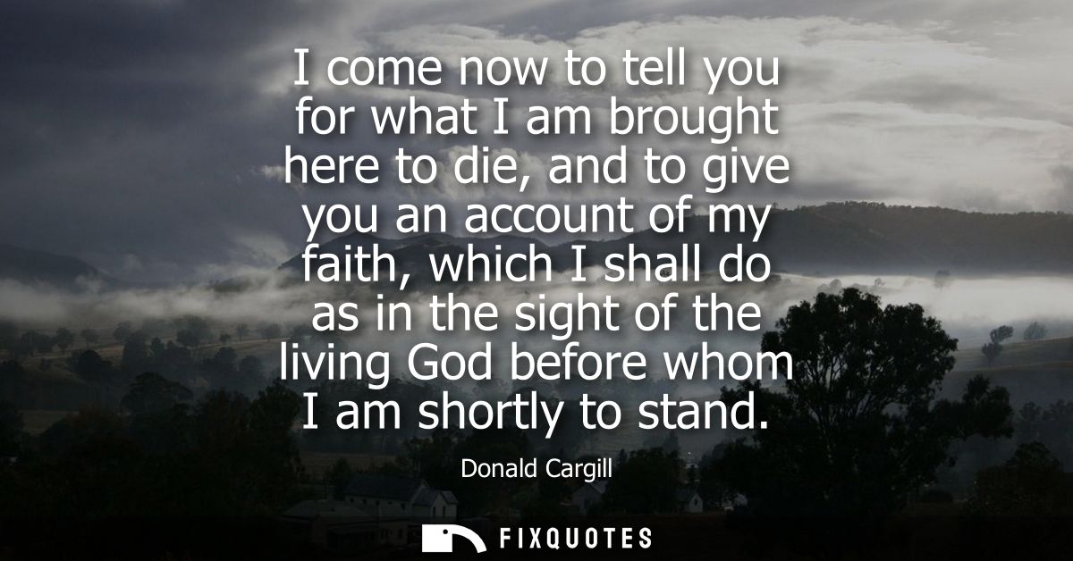 I come now to tell you for what I am brought here to die, and to give you an account of my faith, which I shall do as in