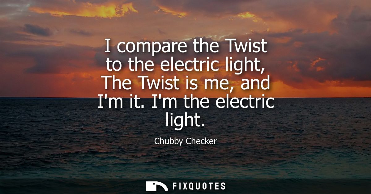 I compare the Twist to the electric light, The Twist is me, and Im it. Im the electric light