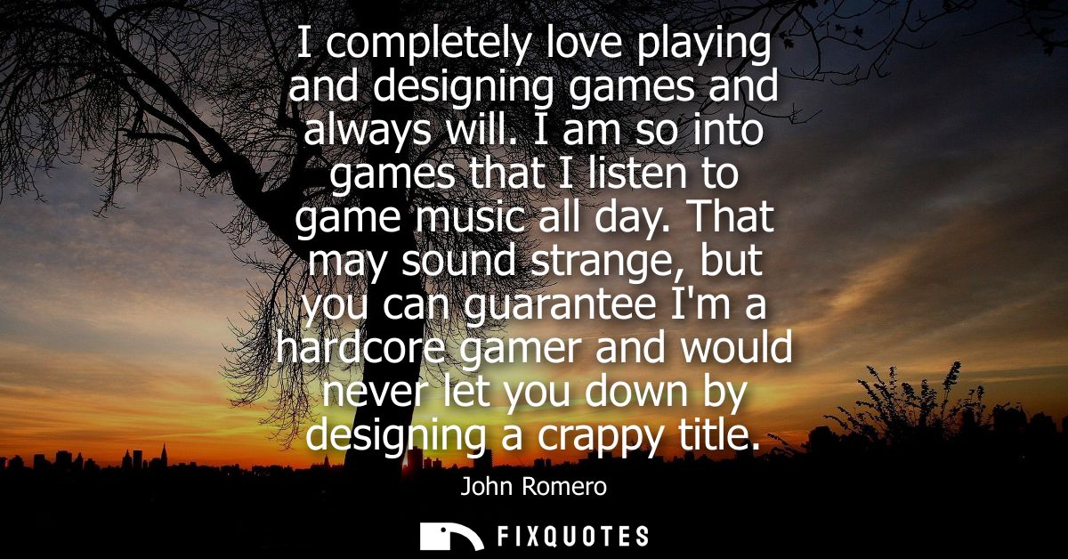 I completely love playing and designing games and always will. I am so into games that I listen to game music all day.