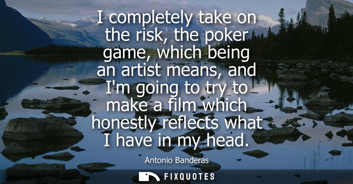 I completely take on the risk, the poker game, which being an artist means, and Im going to try to make a film which hon