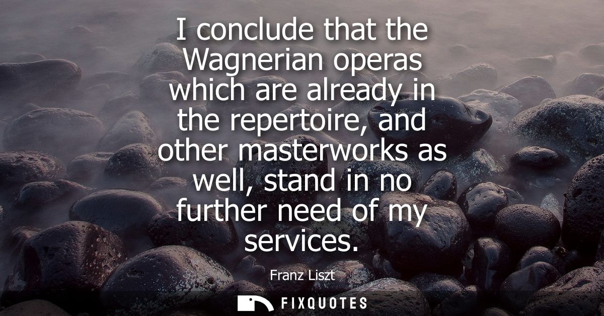 I conclude that the Wagnerian operas which are already in the repertoire, and other masterworks as well, stand in no fur