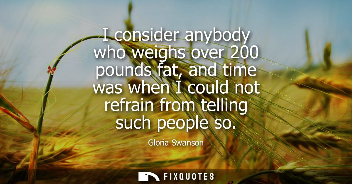I consider anybody who weighs over 200 pounds fat, and time was when I could not refrain from telling such people so