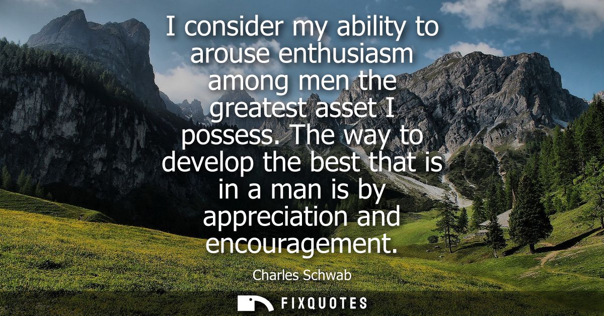 I consider my ability to arouse enthusiasm among men the greatest asset I possess. The way to develop the best that is i