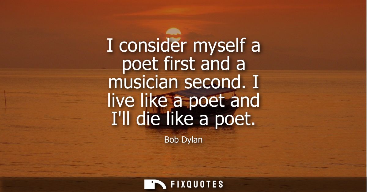 I consider myself a poet first and a musician second. I live like a poet and Ill die like a poet