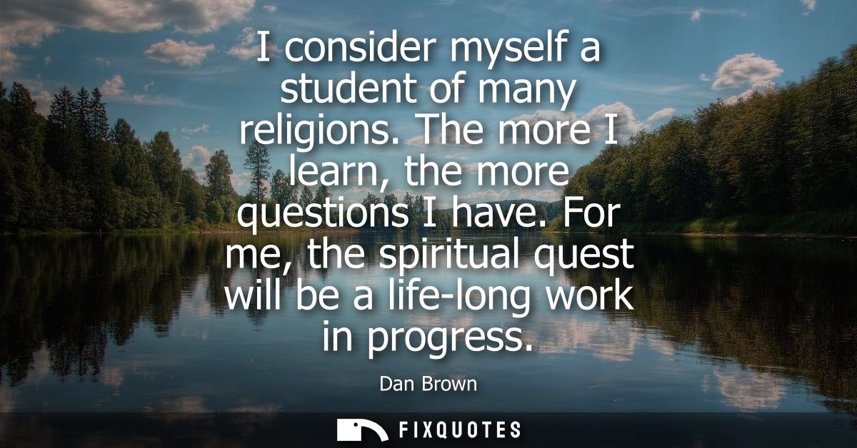 I consider myself a student of many religions. The more I learn, the more questions I have. For me, the spiritual quest 
