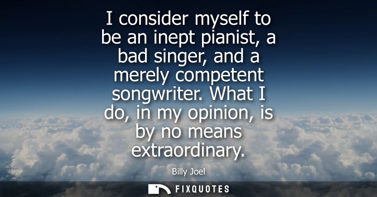 I consider myself to be an inept pianist, a bad singer, and a merely competent songwriter. What I do, in my opinion, is 