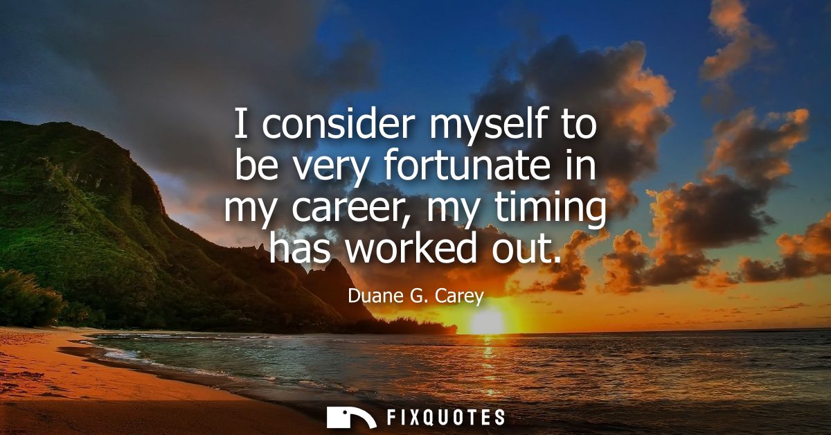 I consider myself to be very fortunate in my career, my timing has worked out
