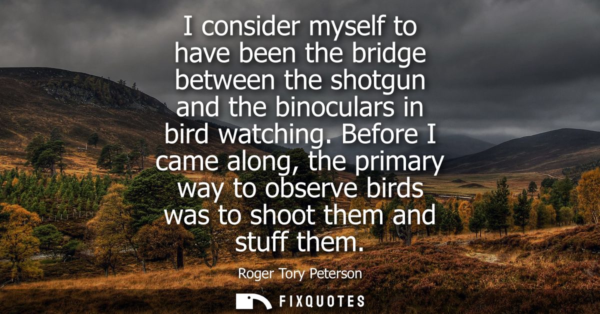 I consider myself to have been the bridge between the shotgun and the binoculars in bird watching. Before I came along, 