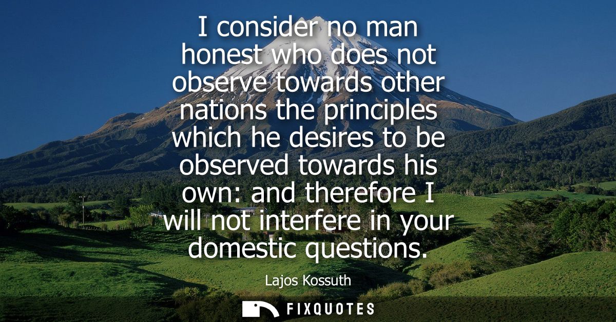 I consider no man honest who does not observe towards other nations the principles which he desires to be observed towar