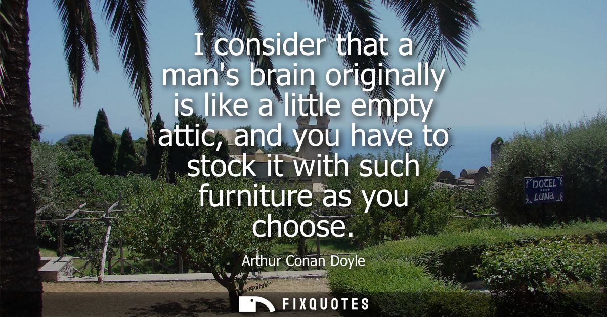 I consider that a mans brain originally is like a little empty attic, and you have to stock it with such furniture as yo