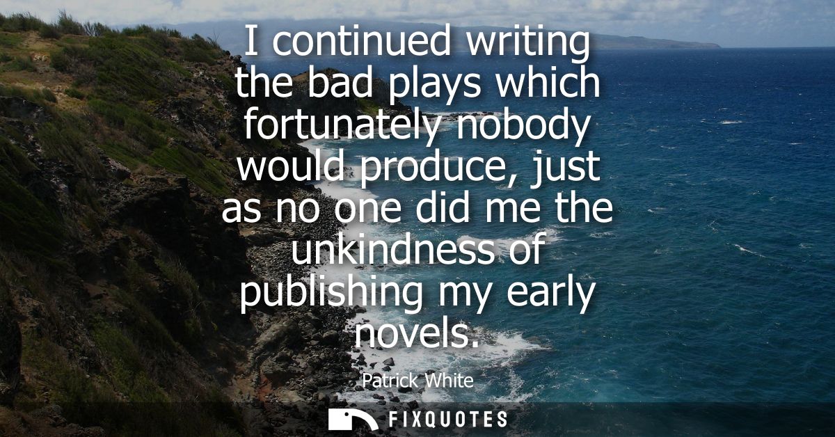 I continued writing the bad plays which fortunately nobody would produce, just as no one did me the unkindness of publis