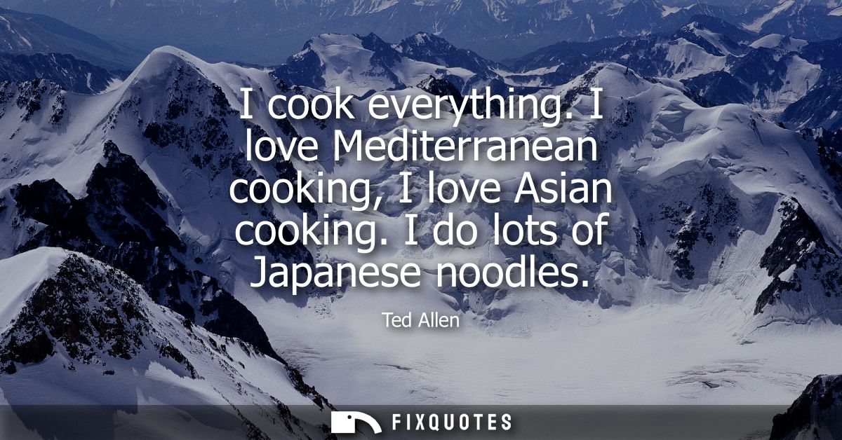 I cook everything. I love Mediterranean cooking, I love Asian cooking. I do lots of Japanese noodles