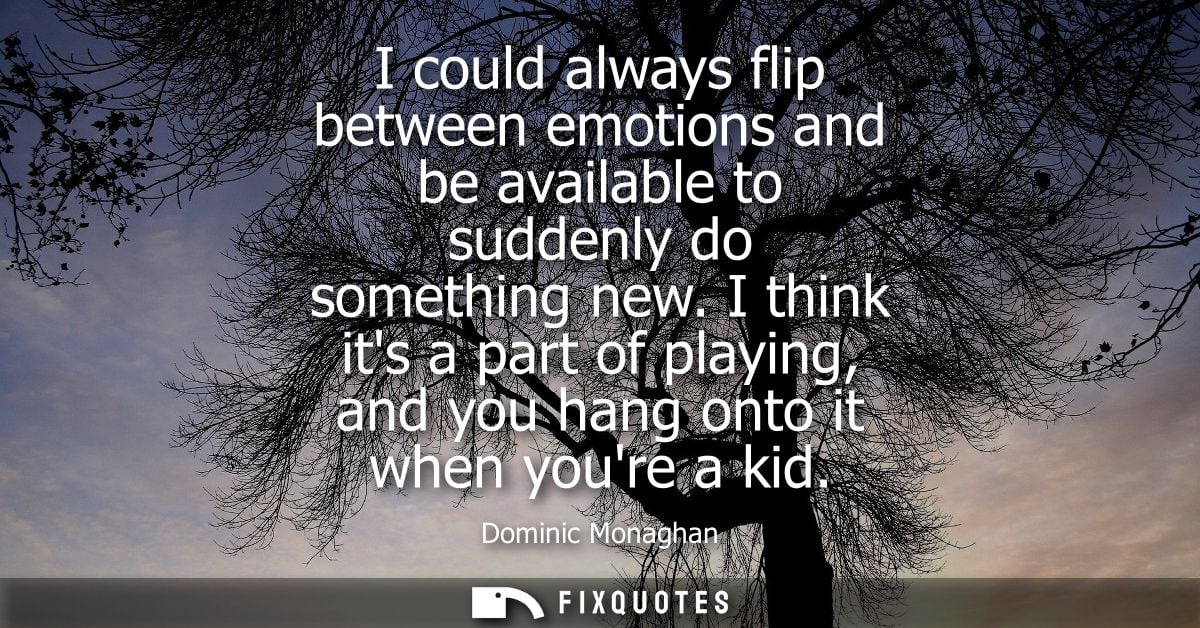 I could always flip between emotions and be available to suddenly do something new. I think its a part of playing, and y