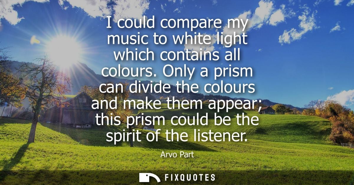 I could compare my music to white light which contains all colours. Only a prism can divide the colours and make them ap