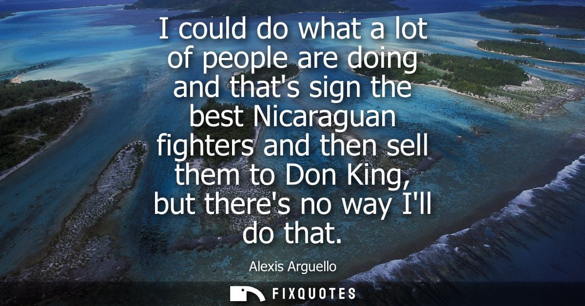 I could do what a lot of people are doing and thats sign the best Nicaraguan fighters and then sell them to Don King, bu