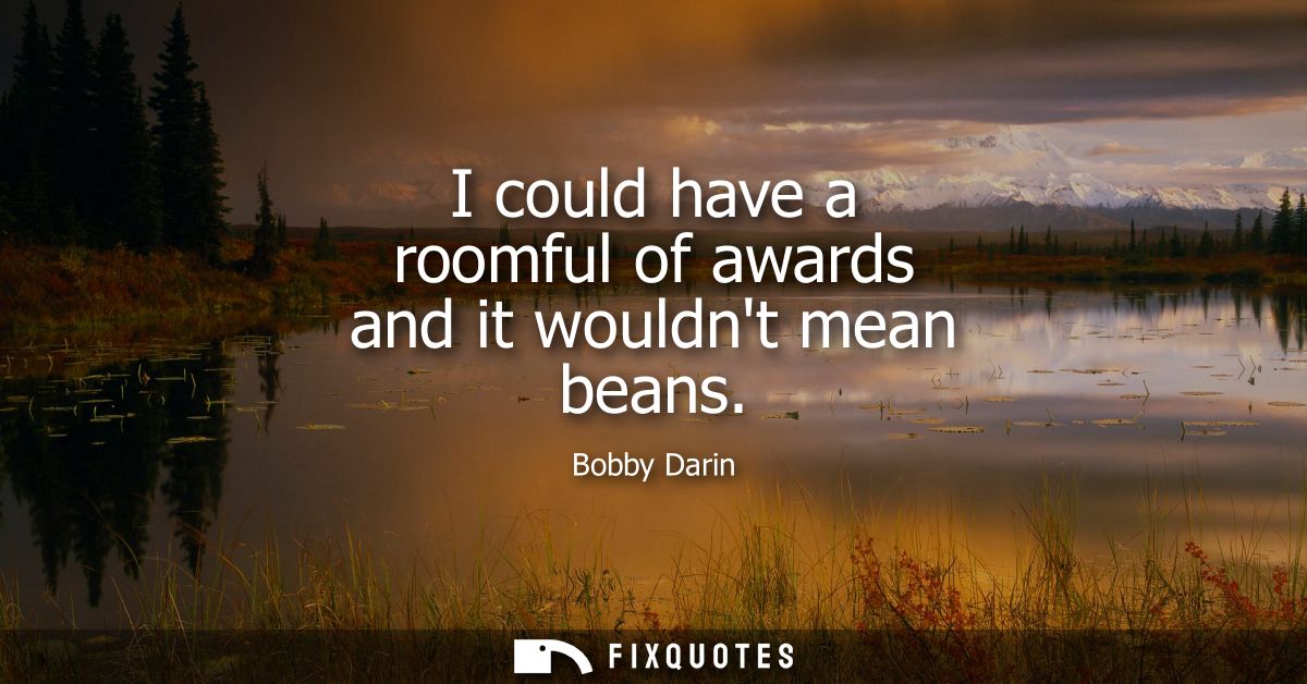 I could have a roomful of awards and it wouldnt mean beans
