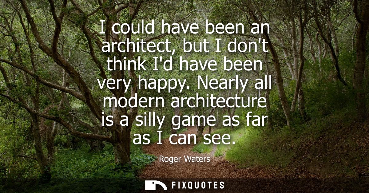 I could have been an architect, but I dont think Id have been very happy. Nearly all modern architecture is a silly game