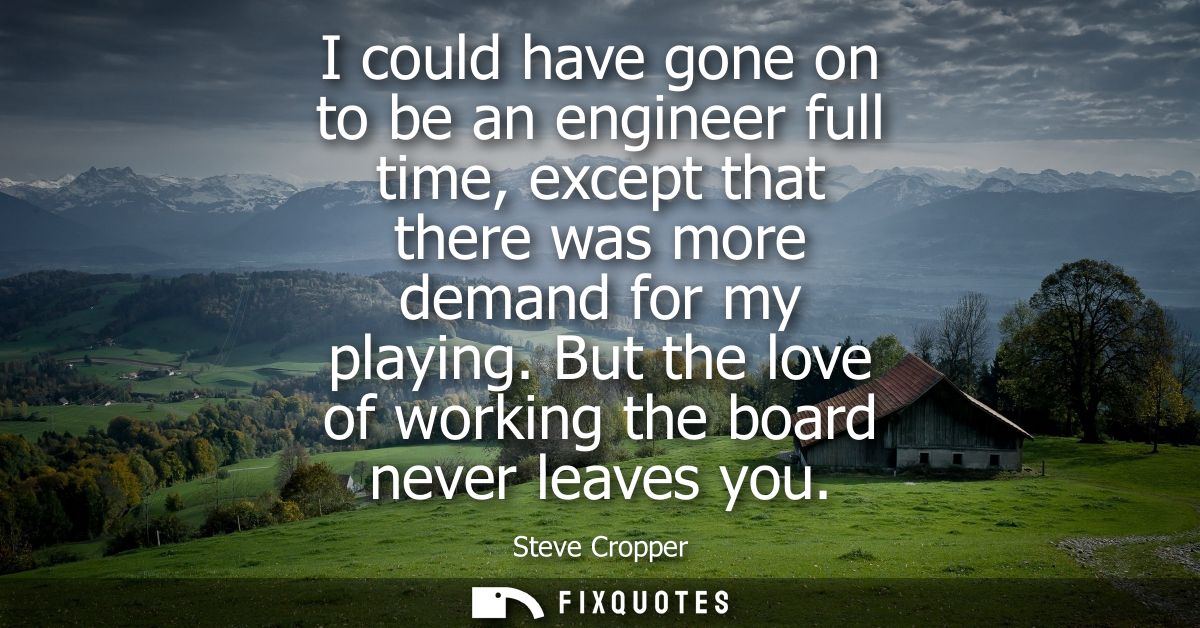 I could have gone on to be an engineer full time, except that there was more demand for my playing. But the love of work