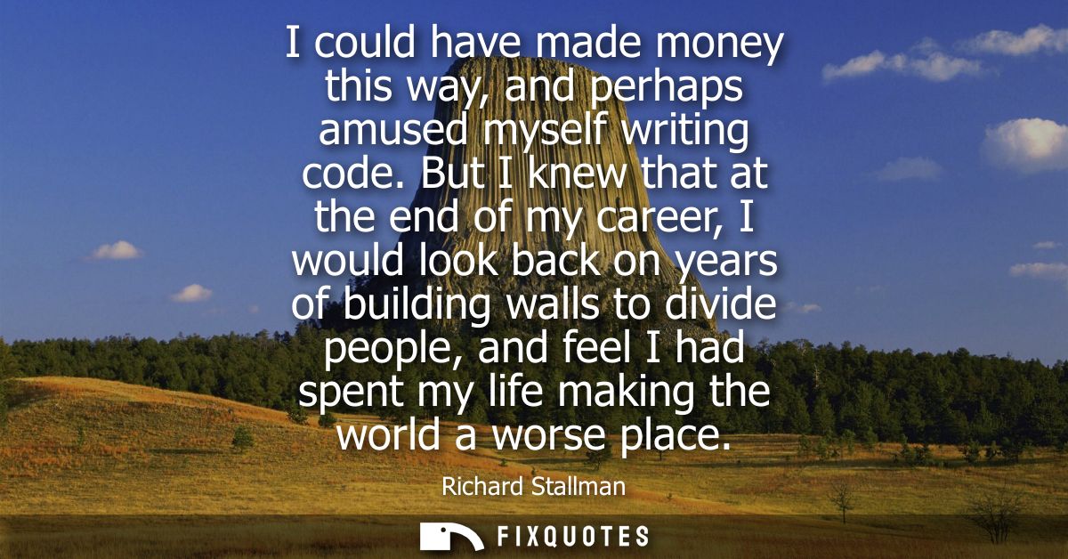 I could have made money this way, and perhaps amused myself writing code. But I knew that at the end of my career, I wou
