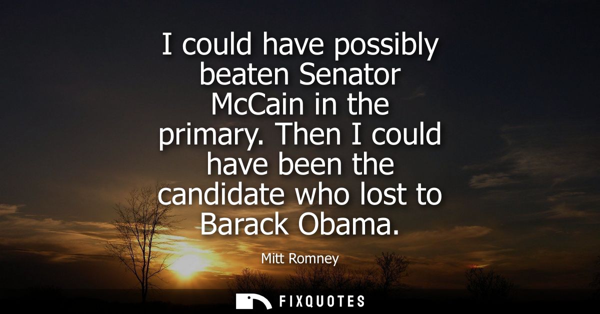 I could have possibly beaten Senator McCain in the primary. Then I could have been the candidate who lost to Barack Obam